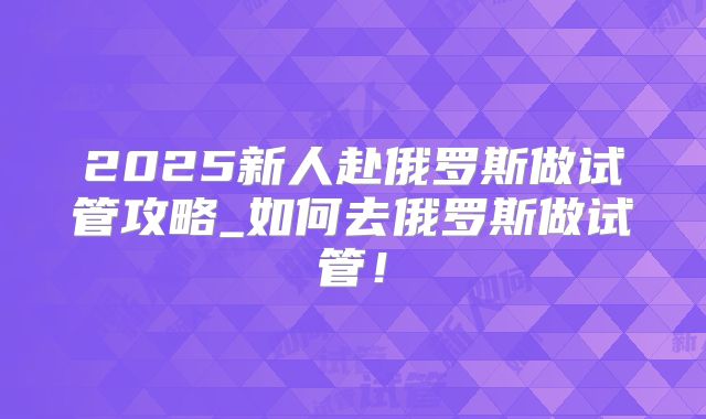 2025新人赴俄罗斯做试管攻略_如何去俄罗斯做试管!