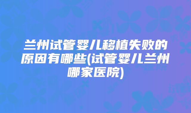 兰州试管婴儿移植失败的原因有哪些(试管婴儿兰州哪家医院)