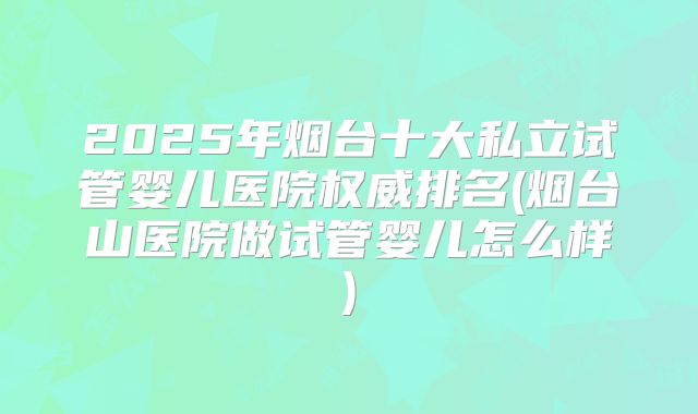 2025年烟台十大私立试管婴儿医院权威排名(烟台山医院做试管婴儿怎么样)