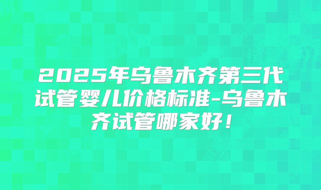 2025年乌鲁木齐第三代试管婴儿价格标准-乌鲁木齐试管哪家好！