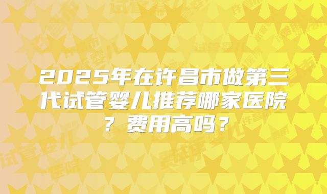 2025年在许昌市做第三代试管婴儿推荐哪家医院？费用高吗？