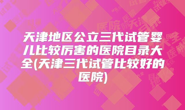 天津地区公立三代试管婴儿比较厉害的医院目录大全(天津三代试管比较好的医院)