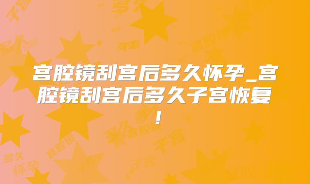 宫腔镜刮宫后多久怀孕_宫腔镜刮宫后多久子宫恢复!