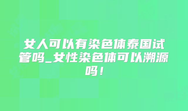 女人可以有染色体泰国试管吗_女性染色体可以溯源吗！