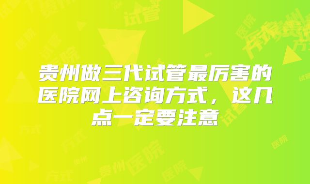 贵州做三代试管最厉害的医院网上咨询方式，这几点一定要注意