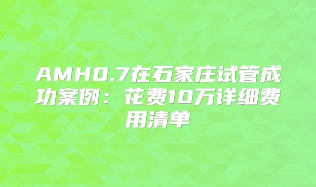 AMH0.7在石家庄试管成功案例：花费10万详细费用清单