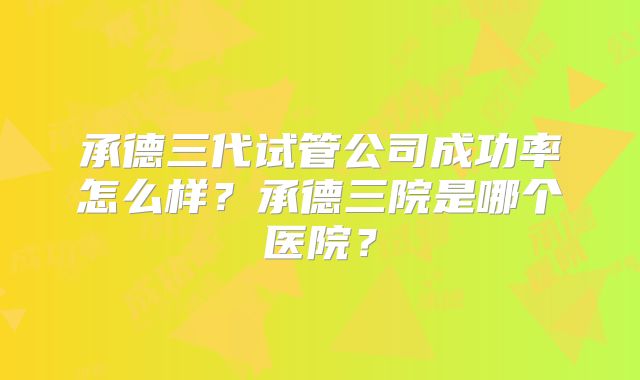 承德三代试管公司成功率怎么样？承德三院是哪个医院？