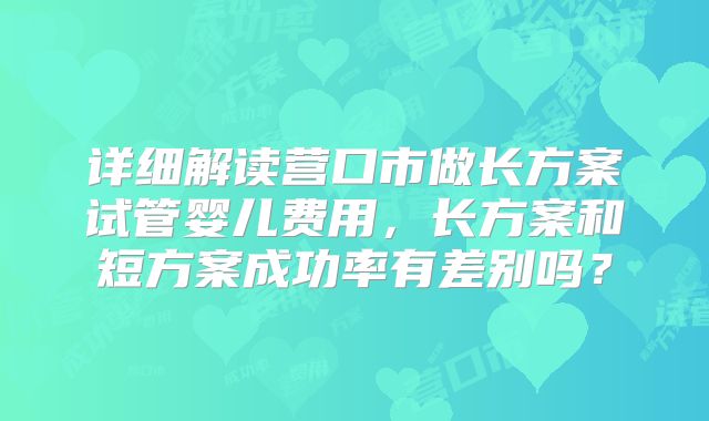 详细解读营口市做长方案试管婴儿费用，长方案和短方案成功率有差别吗？