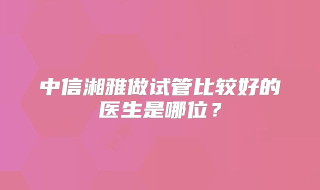 中信湘雅做试管比较好的医生是哪位？