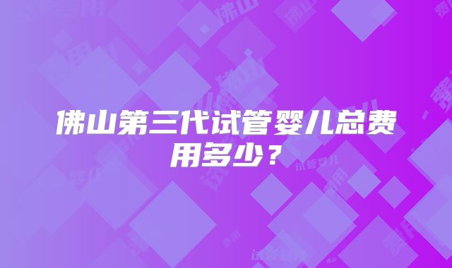 佛山第三代试管婴儿总费用多少？