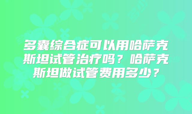 多囊综合症可以用哈萨克斯坦试管治疗吗?哈萨克斯坦做试管费用多少?