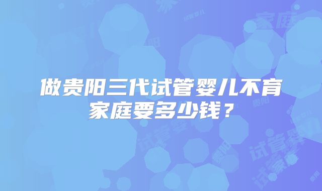 做贵阳三代试管婴儿不育家庭要多少钱？