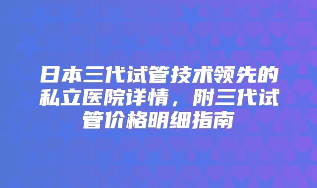 日本三代试管技术领先的私立医院详情，附三代试管价格明细指南