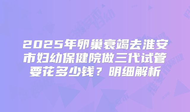2025年卵巢衰竭去淮安市妇幼保健院做三代试管要花多少钱？明细解析