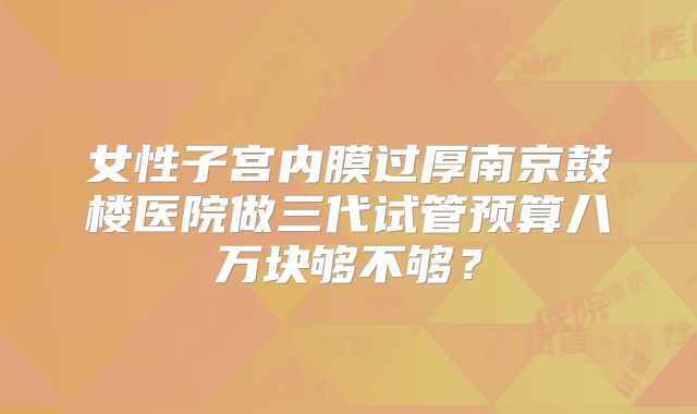 女性子宫内膜过厚南京鼓楼医院做三代试管预算八万块够不够？