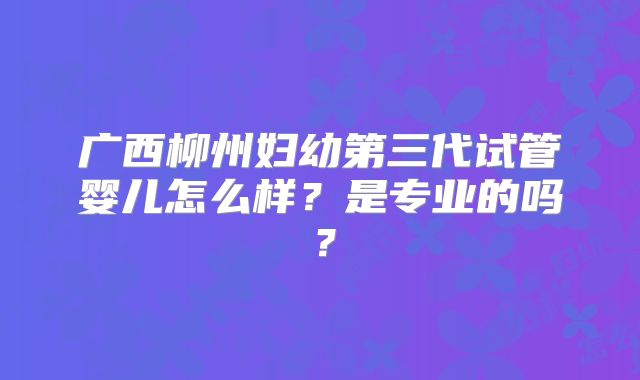 广西柳州妇幼第三代试管婴儿怎么样？是专业的吗？