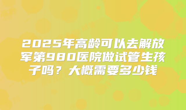2025年高龄可以去解放军第980医院做试管生孩子吗？大概需要多少钱