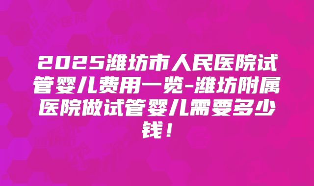 2025潍坊市人民医院试管婴儿费用一览-潍坊附属医院做试管婴儿需要多少钱！