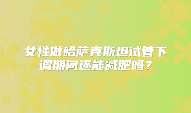 女性做哈萨克斯坦试管下调期间还能减肥吗？