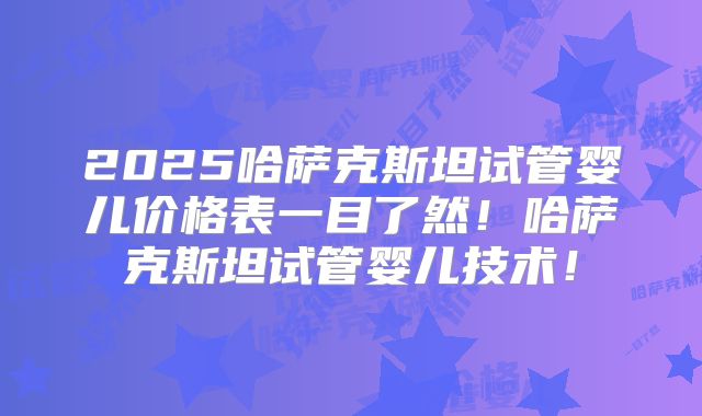 2025哈萨克斯坦试管婴儿价格表一目了然!哈萨克斯坦试管婴儿技术!