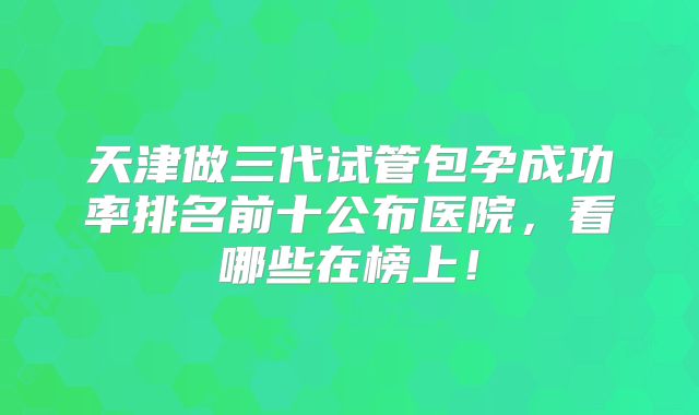 天津做三代试管包孕成功率排名前十公布医院，看哪些在榜上！