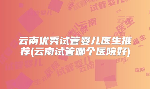 云南优秀试管婴儿医生推荐(云南试管哪个医院好)