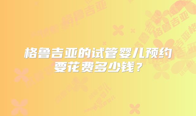 格鲁吉亚的试管婴儿预约要花费多少钱？