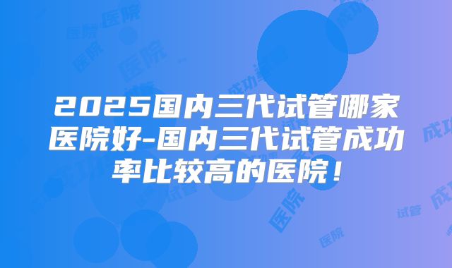 2025国内三代试管哪家医院好-国内三代试管成功率比较高的医院！