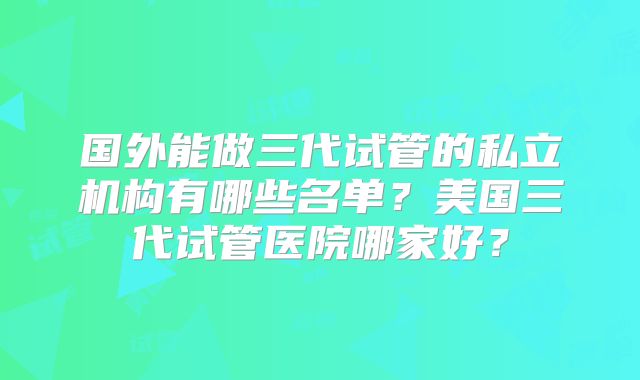 国外能做三代试管的私立机构有哪些名单?美国三代试管医院哪家好?