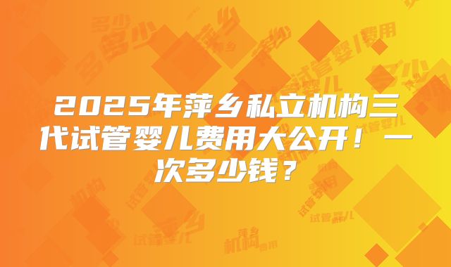 2025年萍乡私立机构三代试管婴儿费用大公开！一次多少钱？