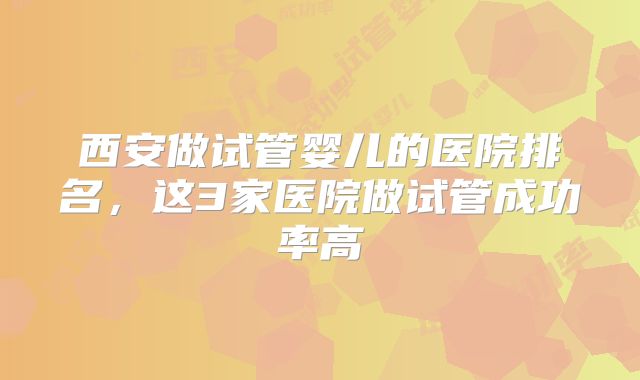 西安做试管婴儿的医院排名，这3家医院做试管成功率高