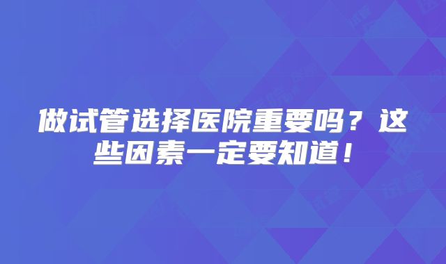 做试管选择医院重要吗？这些因素一定要知道！
