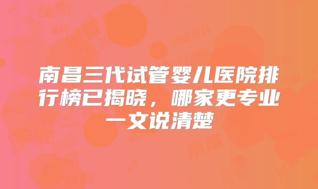 南昌三代试管婴儿医院排行榜已揭晓，哪家更专业一文说清楚