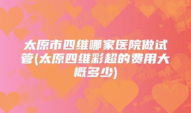 太原市四维哪家医院做试管(太原四维彩超的费用大概多少)