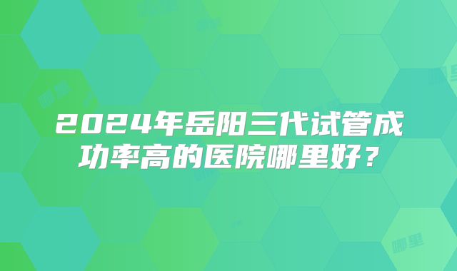 2024年岳阳三代试管成功率高的医院哪里好？