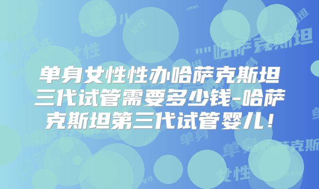 单身女性性办哈萨克斯坦三代试管需要多少钱-哈萨克斯坦第三代试管婴儿！