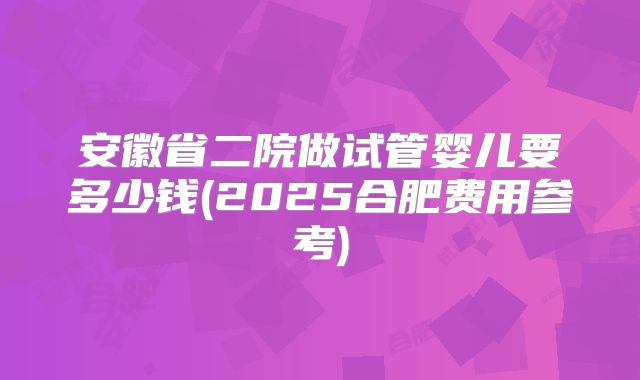安徽省二院做试管婴儿要多少钱(2025合肥费用参考)