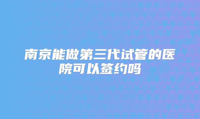 南京能做第三代试管的医院可以签约吗