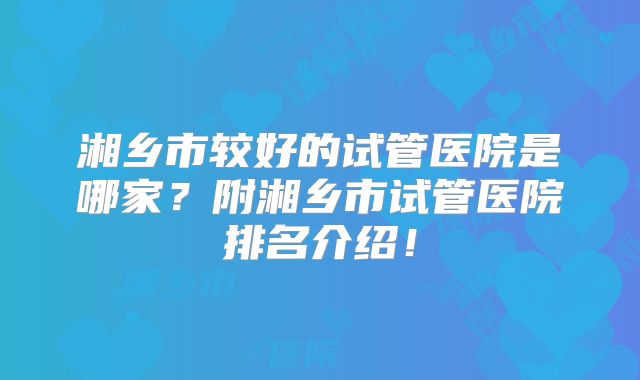 湘乡市较好的试管医院是哪家?附湘乡市试管医院排名介绍!