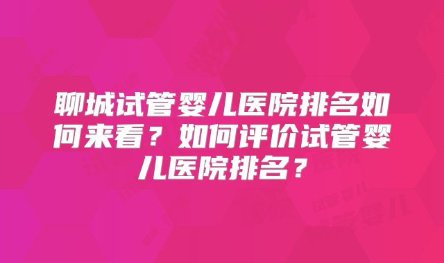 聊城试管婴儿医院排名如何来看？如何评价试管婴儿医院排名？