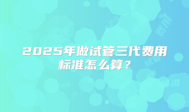 2025年做试管三代费用标准怎么算？