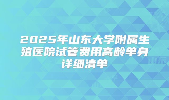 2025年山东大学附属生殖医院试管费用高龄单身详细清单