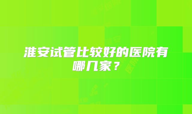 淮安试管比较好的医院有哪几家？