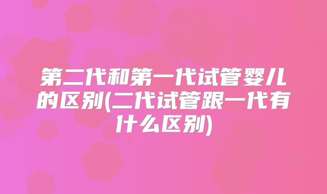 第二代和第一代试管婴儿的区别(二代试管跟一代有什么区别)