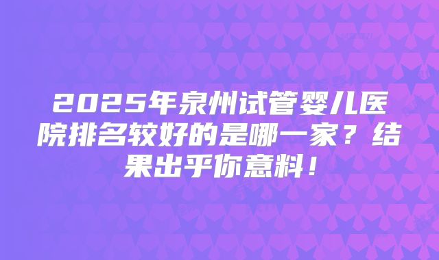 2025年泉州试管婴儿医院排名较好的是哪一家？结果出乎你意料！