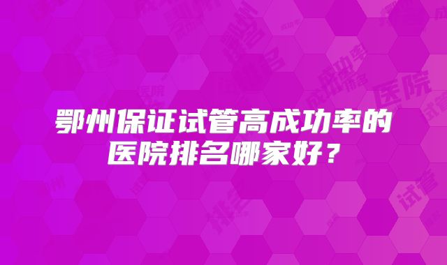 鄂州保证试管高成功率的医院排名哪家好?