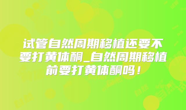 试管自然周期移植还要不要打黄体酮_自然周期移植前要打黄体酮吗!
