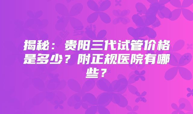 揭秘:贵阳三代试管价格是多少?附正规医院有哪些?