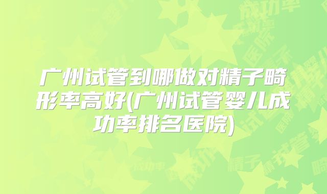 广州试管到哪做对精子畸形率高好(广州试管婴儿成功率排名医院)