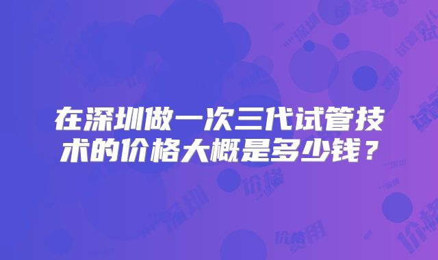 在深圳做一次三代试管技术的价格大概是多少钱？